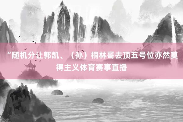 “随机分让郭凯、（孙）桐林哥去顶五号位亦然莫得主义体育赛事直播