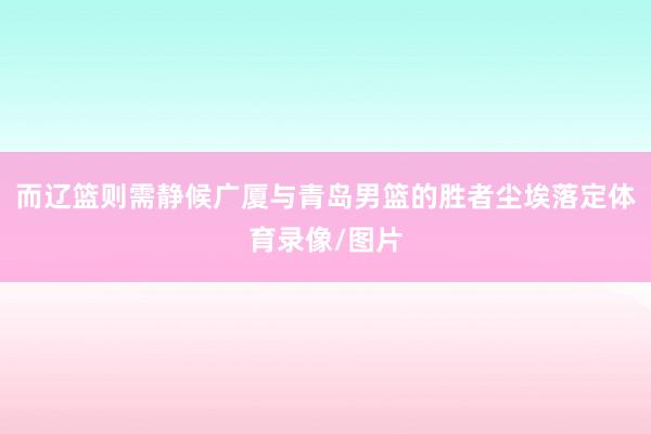 而辽篮则需静候广厦与青岛男篮的胜者尘埃落定体育录像/图片