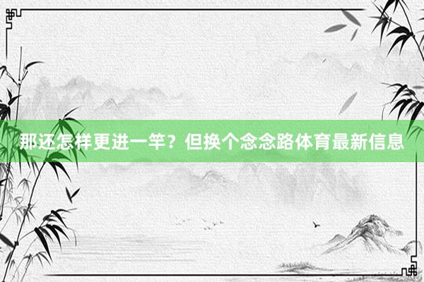 那还怎样更进一竿？但换个念念路体育最新信息