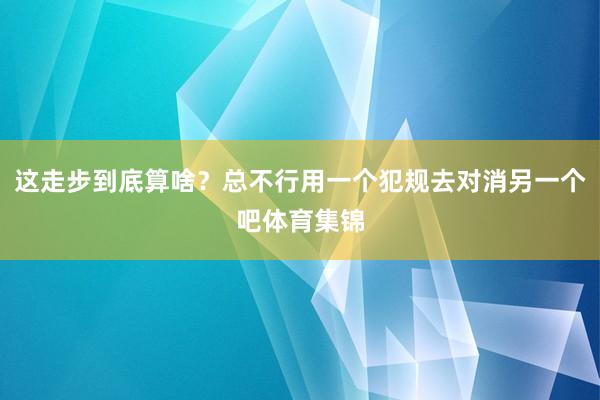 这走步到底算啥？总不行用一个犯规去对消另一个吧体育集锦