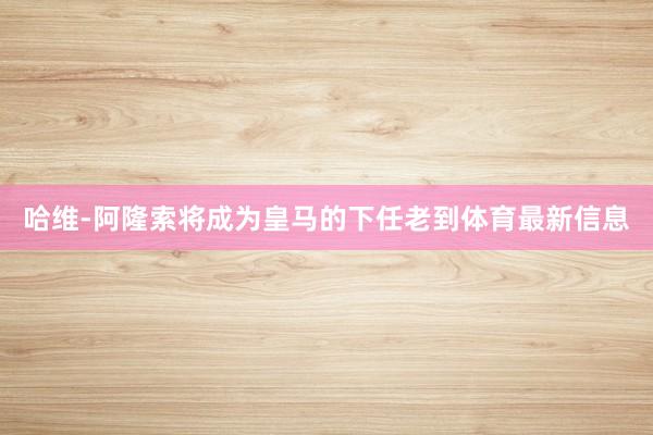哈维-阿隆索将成为皇马的下任老到体育最新信息