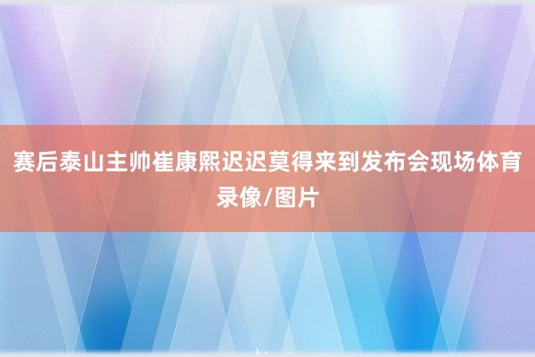 赛后泰山主帅崔康熙迟迟莫得来到发布会现场体育录像/图片