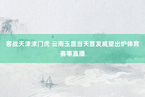 客战天津津门虎 云南玉昆当天首发威望出炉体育赛事直播