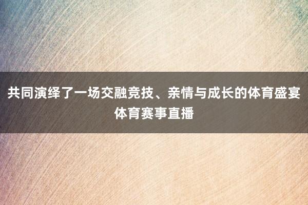 共同演绎了一场交融竞技、亲情与成长的体育盛宴体育赛事直播