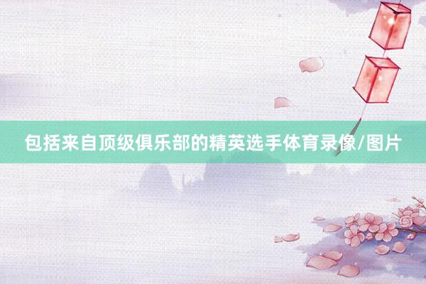包括来自顶级俱乐部的精英选手体育录像/图片