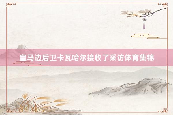 皇马边后卫卡瓦哈尔接收了采访体育集锦