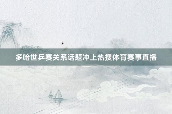 多哈世乒赛关系话题冲上热搜体育赛事直播