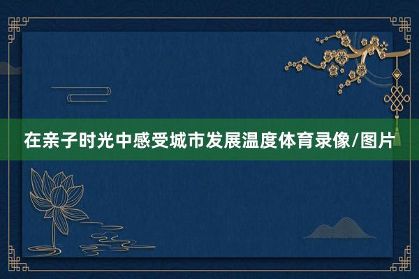 在亲子时光中感受城市发展温度体育录像/图片