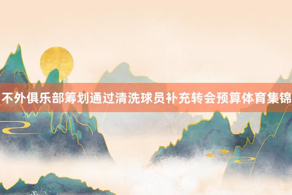 不外俱乐部筹划通过清洗球员补充转会预算体育集锦