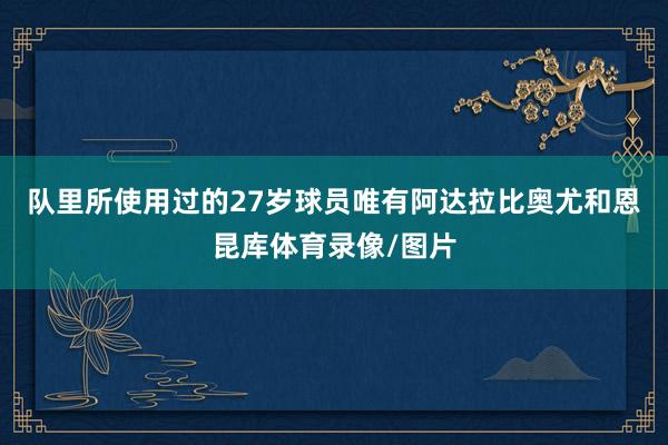 队里所使用过的27岁球员唯有阿达拉比奥尤和恩昆库体育录像/图片
