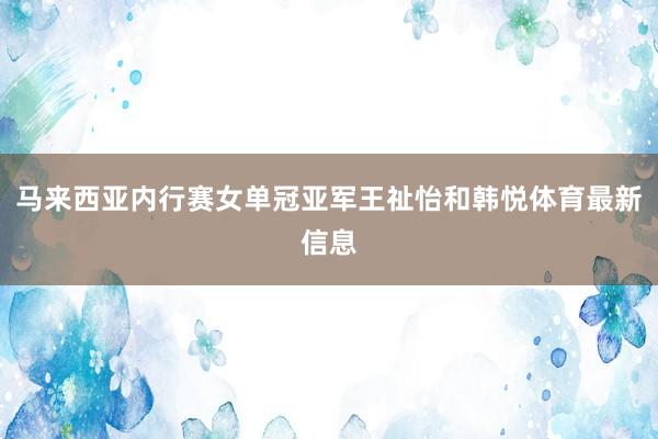 马来西亚内行赛女单冠亚军王祉怡和韩悦体育最新信息
