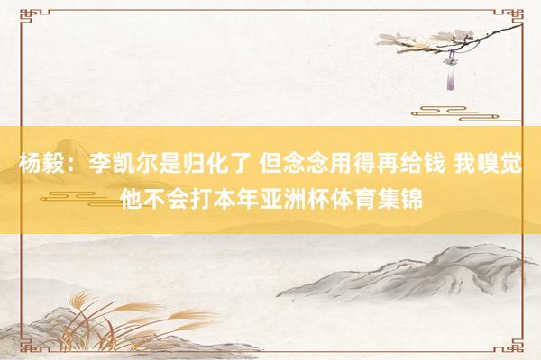 杨毅:李凯尔是归化了 但念念用得再给钱 我嗅觉他不会打本年亚洲杯体育集锦