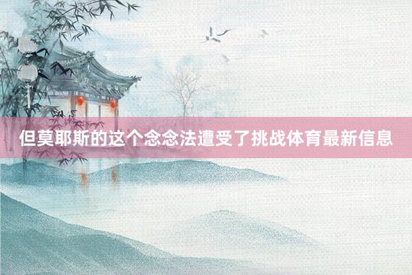 但莫耶斯的这个念念法遭受了挑战体育最新信息