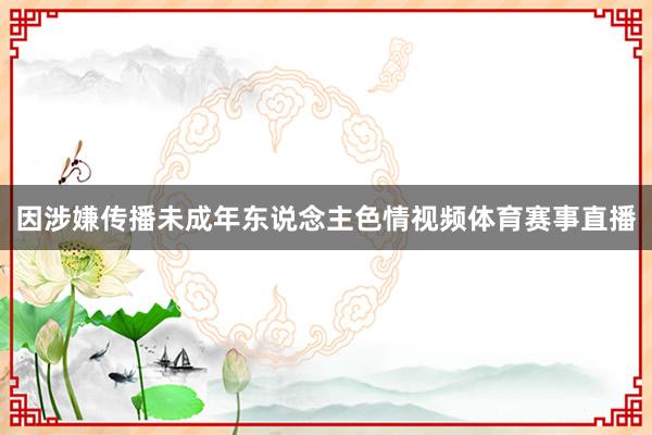 因涉嫌传播未成年东说念主色情视频体育赛事直播
