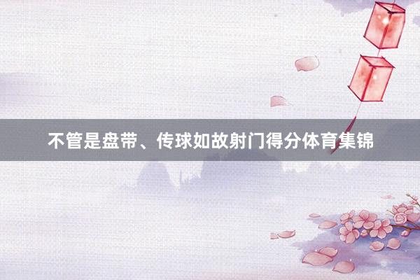 不管是盘带、传球如故射门得分体育集锦