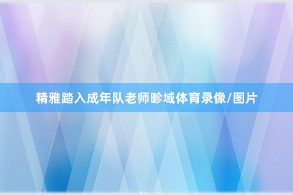 精雅踏入成年队老师畛域体育录像/图片