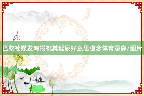 巴黎社媒发海报祝其诞辰好意思瞻念体育录像/图片