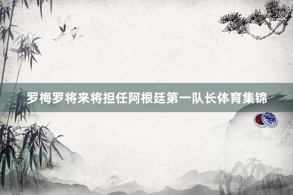 罗梅罗将来将担任阿根廷第一队长体育集锦