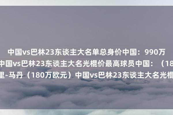 中国vs巴林23东谈主大名单总身价中国：990万欧元巴林：800万欧元中国vs巴林23东谈主大名光棍价最高球员中国：（180万欧元）巴林：阿里-马丹（180万欧元）中国vs巴林23东谈主大名光棍价过50万欧（含50万欧）球员中国：6东谈主巴林：3东谈主体育赛事直播