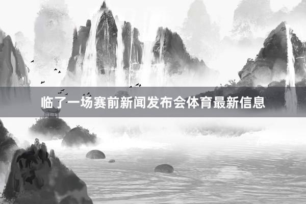 临了一场赛前新闻发布会体育最新信息
