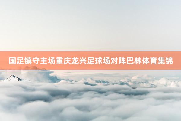 国足镇守主场重庆龙兴足球场对阵巴林体育集锦