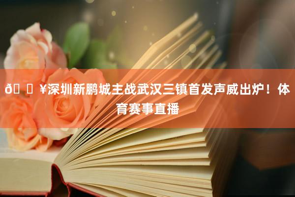 🔥深圳新鹏城主战武汉三镇首发声威出炉！体育赛事直播