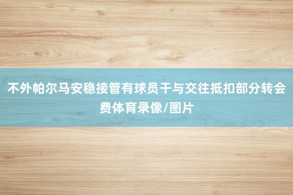 不外帕尔马安稳接管有球员干与交往抵扣部分转会费体育录像/图片