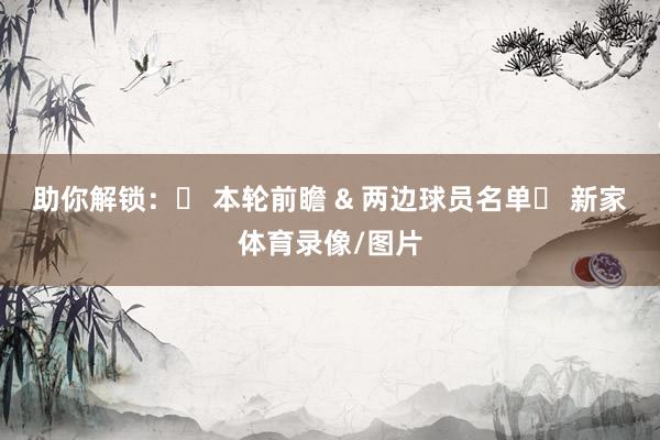 助你解锁：✅ 本轮前瞻 & 两边球员名单✅ 新家体育录像/图片