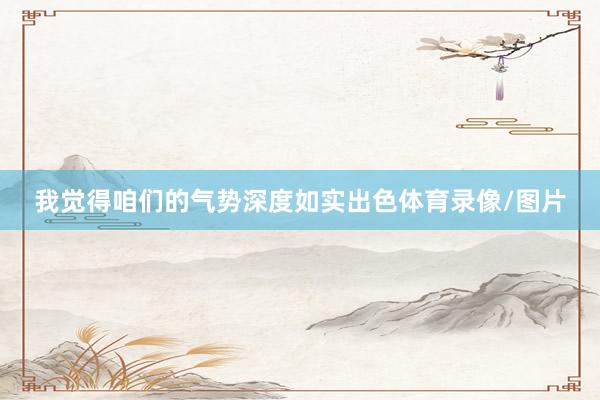 我觉得咱们的气势深度如实出色体育录像/图片
