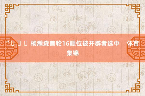 ”			杨瀚森首轮16顺位被开辟者选中    体育集锦