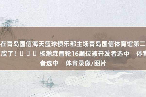在青岛国信海天篮球俱乐部主场青岛国信体育馆第二现场球迷欢欣了! 杨瀚森首轮16顺位被开发者选中 体育录像/图片