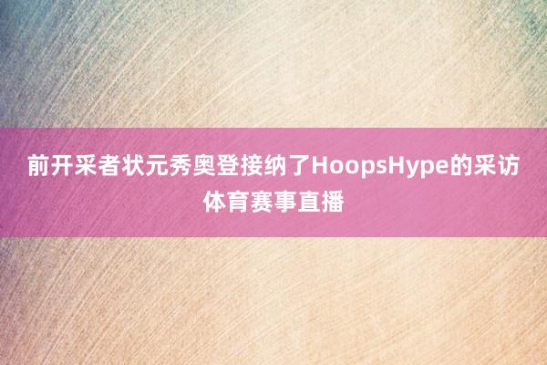 前开采者状元秀奥登接纳了HoopsHype的采访体育赛事直播