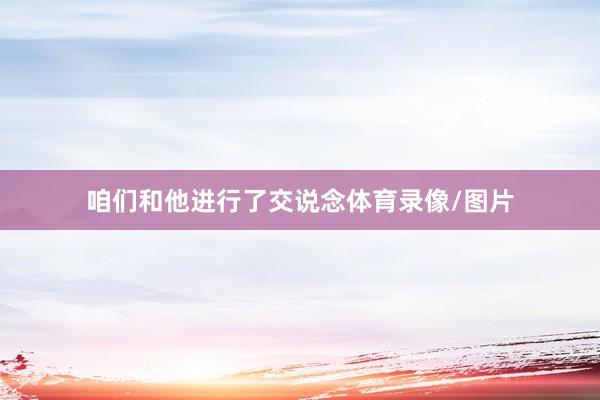 咱们和他进行了交说念体育录像/图片