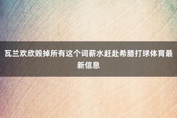 瓦兰欢欣毁掉所有这个词薪水赶赴希腊打球体育最新信息