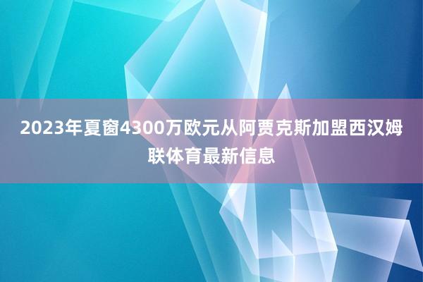 2023年夏窗4300万欧元从阿贾克斯加盟西汉姆联体育最新信息
