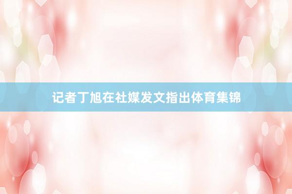 记者丁旭在社媒发文指出体育集锦