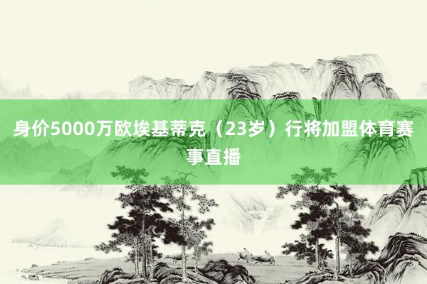 身价5000万欧埃基蒂克（23岁）行将加盟体育赛事直播
