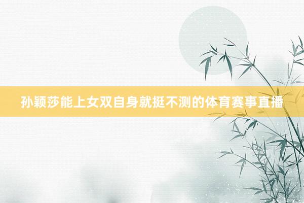孙颖莎能上女双自身就挺不测的体育赛事直播