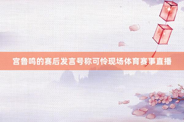 宫鲁鸣的赛后发言号称可怜现场体育赛事直播