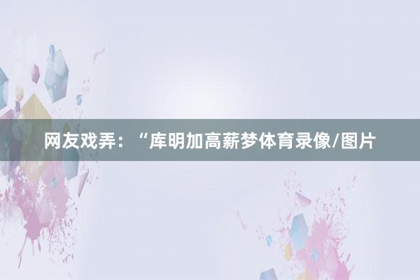 网友戏弄：“库明加高薪梦体育录像/图片