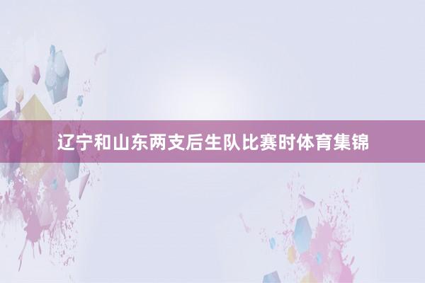 辽宁和山东两支后生队比赛时体育集锦