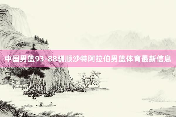 中国男篮93-88驯顺沙特阿拉伯男篮体育最新信息