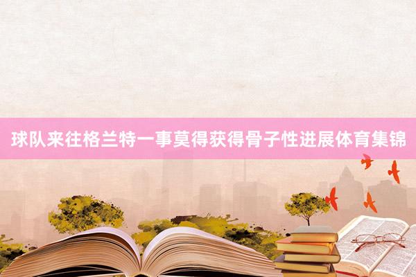 球队来往格兰特一事莫得获得骨子性进展体育集锦