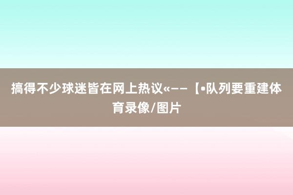 搞得不少球迷皆在网上热议«——【•队列要重建体育录像/图片