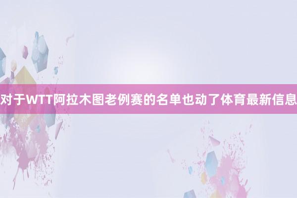 对于WTT阿拉木图老例赛的名单也动了体育最新信息