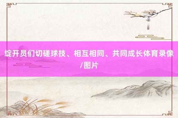 绽开员们切磋球技、相互相同、共同成长体育录像/图片