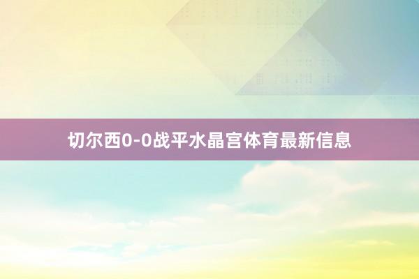 切尔西0-0战平水晶宫体育最新信息