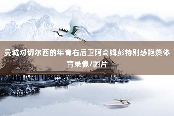 曼城对切尔西的年青右后卫阿奇姆彭特别感艳羡体育录像/图片