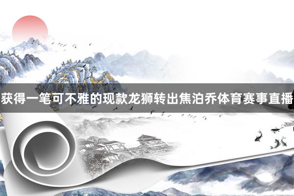 获得一笔可不雅的现款龙狮转出焦泊乔体育赛事直播