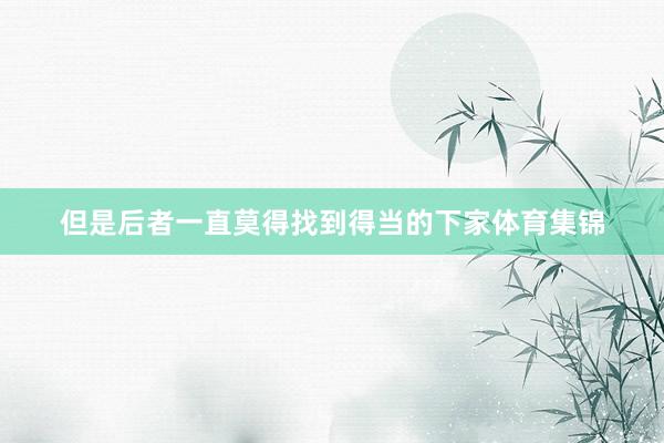 但是后者一直莫得找到得当的下家体育集锦
